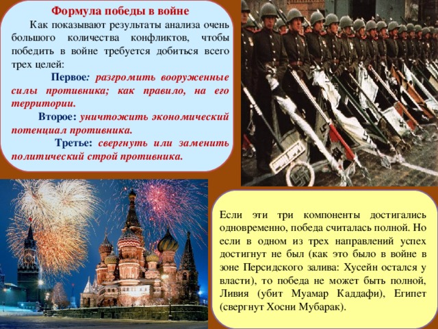 Формула победы в войне  Как показывают результаты анализа очень большого количества конфликтов, чтобы победить в войне требуется добиться всего трех целей:  Первое : разгромить вооруженные силы противника; как правило, на его территории.  Второе: уничтожить экономический потенциал противника.  Третье: свергнуть или заменить политический строй противника. Если эти три компоненты достигались одновременно, победа считалась полной. Но если в одном из трех направлений успех достигнут не был (как это было в войне в зоне Персидского залива: Хусейн остался у власти), то победа не может быть полной, Ливия (убит Муамар Каддафи), Египет (свергнут Хосни Мубарак). 