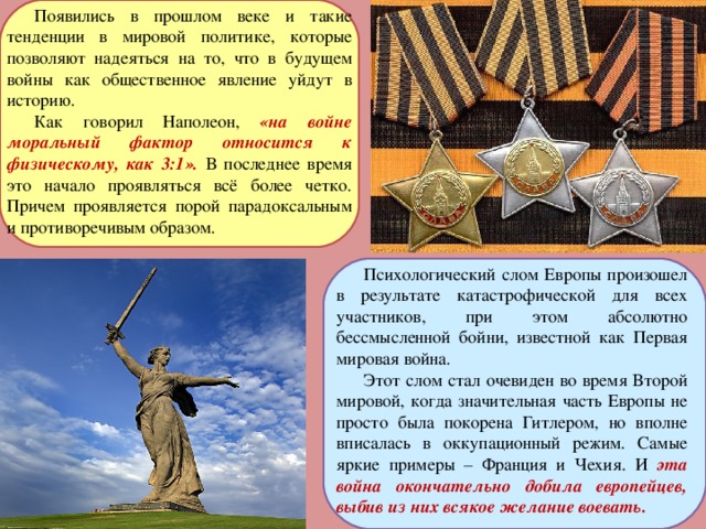 Появились в прошлом веке и такие тенденции в мировой политике, которые позволяют надеяться на то, что в будущем войны как общественное явление уйдут в историю. Как говорил Наполеон, «на войне моральный фактор относится к физическому, как 3:1». В последнее время это начало проявляться всё более четко. Причем проявляется порой парадоксальным и противоречивым образом. Психологический слом Европы произошел в результате катастрофической для всех участников, при этом абсолютно бессмысленной бойни, известной как Первая мировая война. Этот слом стал очевиден во время Второй мировой, когда значительная часть Европы не просто была покорена Гитлером, но вполне вписалась в оккупационный режим. Самые яркие примеры – Франция и Чехия. И эта война окончательно добила европейцев, выбив из них всякое желание воевать.  