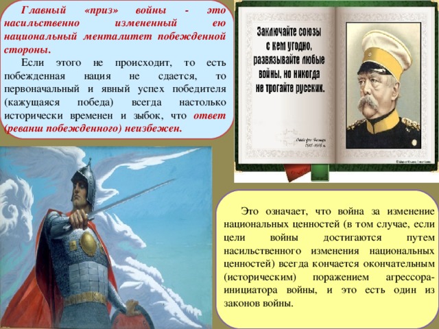 Главный «приз» войны - это насильственно измененный ею национальный менталитет побежденной стороны. Если этого не происходит, то есть побежденная нация не сдается, то первоначальный и явный успех победителя (кажущаяся победа) всегда настолько исторически временен и зыбок, что ответ (реванш побежденного) неизбежен. Это означает, что война за изменение национальных ценностей (в том случае, если цели войны достигаются путем насильственного изменения национальных ценностей) всегда кончается окончательным (историческим) поражением агрессора-инициатора войны, и это есть один из законов войны. 