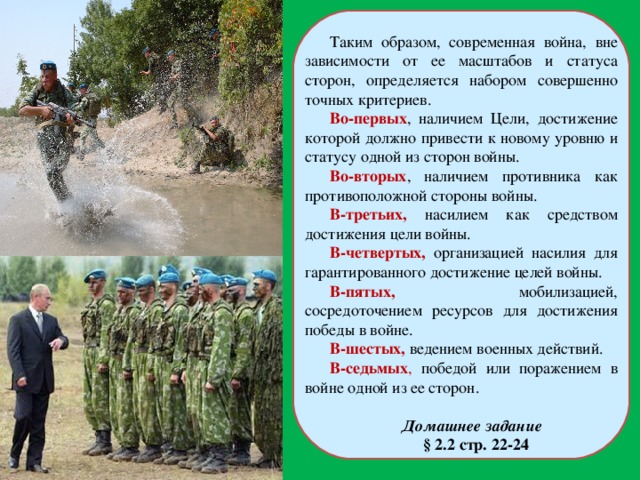 Таким образом, современная война, вне зависимости от ее масштабов и статуса сторон, определяется набором совершенно точных критериев. Во-первых , наличием Цели, достижение которой должно привести к новому уровню и статусу одной из сторон войны. Во-вторых , наличием противника как противоположной стороны войны. В-третьих,  насилием как средством достижения цели войны. В-четвертых,  организацией насилия для гарантированного достижение целей войны. В-пятых,  мобилизацией, сосредоточением ресурсов для достижения победы в войне. В-шестых,  ведением военных действий. В-седьмых , победой или поражением в войне одной из ее сторон. Домашнее задание  § 2.2 стр. 22-24 
