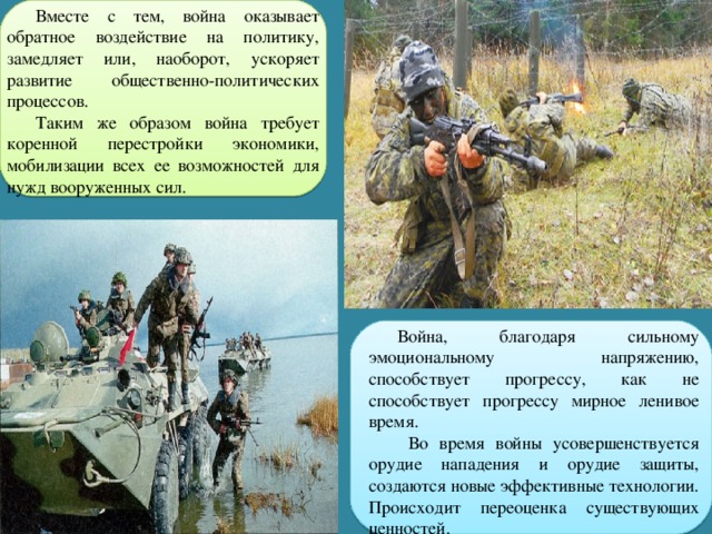 Вместе с тем, война оказывает обратное воздействие на политику, замедляет или, наоборот, ускоряет развитие общественно-политических процессов. Таким же образом война требует коренной перестройки экономики, мобилизации всех ее возможностей для нужд вооруженных сил. Война, благодаря сильному эмоциональному напряжению, способствует прогрессу, как не способствует прогрессу мирное ленивое время.  Во время войны усовершенствуется орудие нападения и орудие защиты, создаются новые эффективные технологии. Происходит переоценка существующих ценностей. 