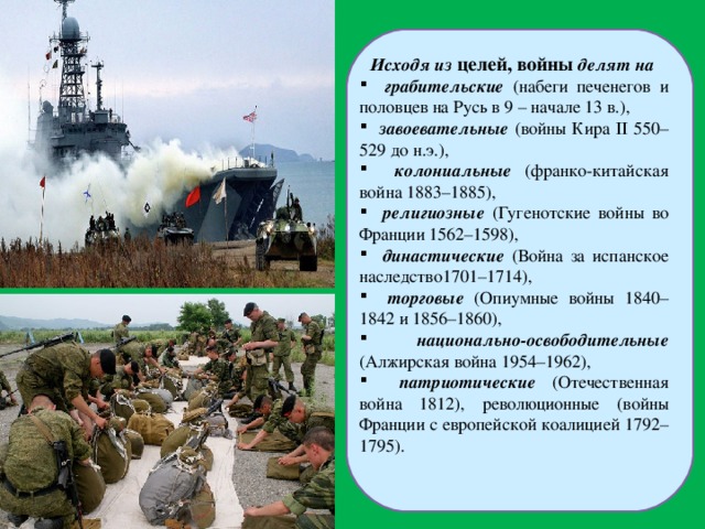 Исходя из целей, войны делят на  грабительские (набеги печенегов и половцев на Русь в 9 – начале 13 в.),  завоевательные (войны Кира II 550–529 до н.э.),  колониальные (франко-китайская война 1883–1885),  религиозные (Гугенотские войны во Франции 1562–1598),  династические (Война за испанское наследство1701–1714),  торговые (Опиумные войны 1840–1842 и 1856–1860),  национально-освободительные (Алжирская война 1954–1962),  патриотические (Отечественная война 1812), революционные (войны Франции с европейской коалицией 1792–1795). 