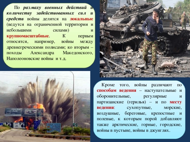 По размаху военных действий и количеству задействованных сил и средств  войны делятся на локальные (ведутся на ограниченной территории и небольшими силами) и крупномасштабные . К первым относятся, например, войны между древнегреческими полисами; ко вторым – походы Александра Македонского, Наполеоновские войны и т.д.  Кроме того, войны различают по способам ведения – наступательные и оборонительные, регулярные и партизанские (герилья) – и по месту ведения : сухопутные, морские, воздушные, береговые, крепостные и полевые, к которым порой добавляют также арктические, горные, городские, войны в пустыне, войны в джунглях.   