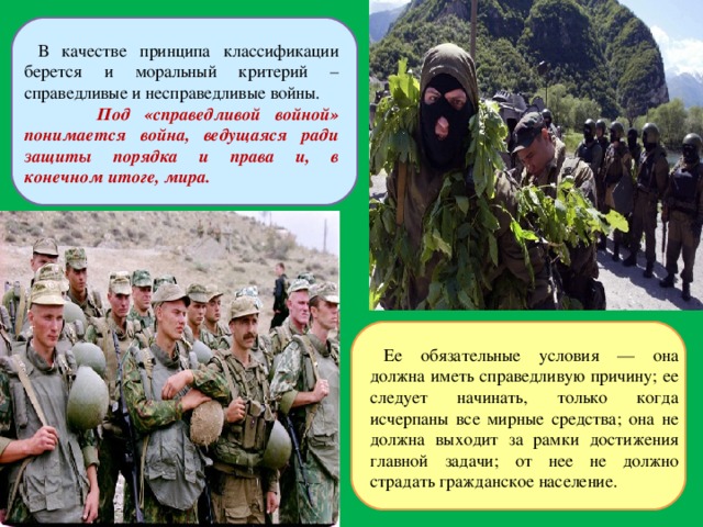  В качестве принципа классификации берется и моральный критерий – справедливые и несправедливые войны.  Под «справедливой войной» понимается война, ведущаяся ради защиты порядка и права и, в конечном итоге, мира. Ее обязательные условия — она должна иметь справедливую причину; ее следует начинать, только когда исчерпаны все мирные средства; она не должна выходит за рамки достижения главной задачи; от нее не должно страдать гражданское население. 