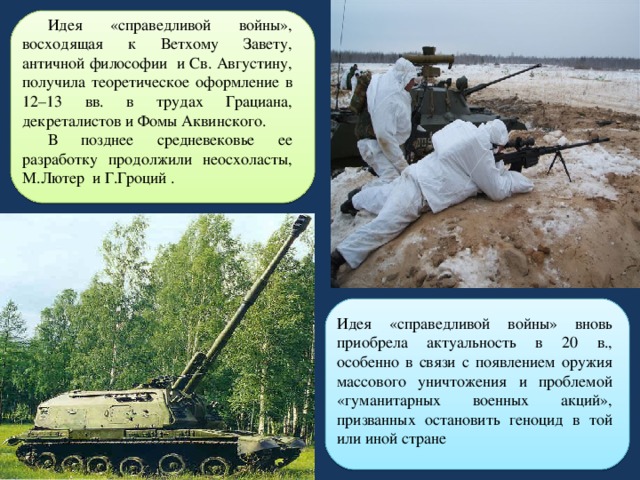 Идея «справедливой войны», восходящая к Ветхому Завету, античной философии и Св. Августину, получила теоретическое оформление в 12–13 вв. в трудах Грациана, декреталистов и Фомы Аквинского. В позднее средневековье ее разработку продолжили неосхоласты, М.Лютер и Г.Гроций . Идея «справедливой войны» вновь приобрела актуальность в 20 в., особенно в связи с появлением оружия массового уничтожения и проблемой «гуманитарных военных акций», призванных остановить геноцид в той или иной стране 