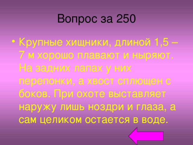 Вопрос за 250 Крупные хищники, длиной 1,5 – 7 м хорошо плавают и ныряют. На задних лапах у них перепонки, а хвост сплющен с боков. При охоте выставляет наружу лишь ноздри и глаза, а сам целиком остается в воде. 