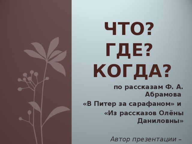 ЧТО?  ГДЕ?  КОГДА? по рассказам Ф. А. Абрамова «В Питер за сарафаном» и «Из рассказов Олёны Даниловны» Автор презентации – Буторина Е.А.  