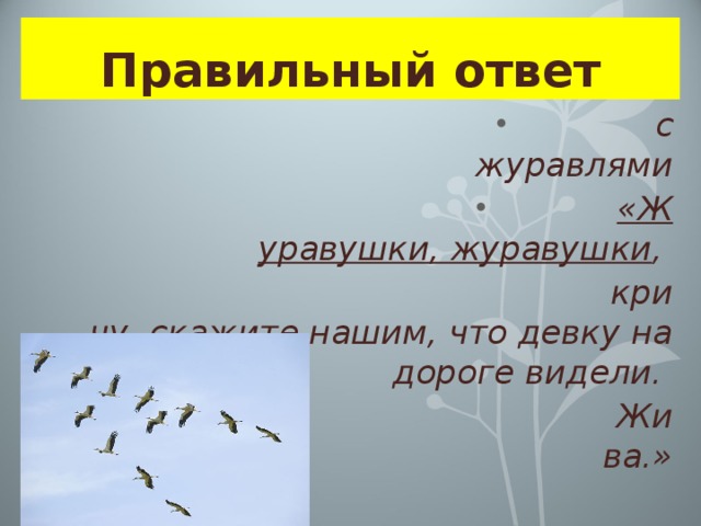 Правильный ответ  с журавлями «Журавушки, журавушки , кричу, скажите нашим, что девку на дороге видели. Жива.»  