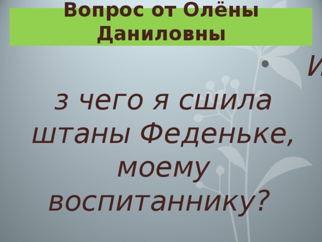 Вопрос от Олёны Даниловны Из чего я сшила штаны Феденьке, моему воспитаннику? 