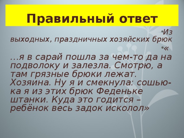 Правильный ответ Из выходных, праздничных хозяйских брюк «…я в сарай пошла за чем-то да на подволоку и залезла. Смотрю, а там грязные брюки лежат. Хозяина. Ну я и смекнула: сошью-ка я из этих брюк Феденьке штанки. Куда это годится – ребёнок весь задок исколол» 