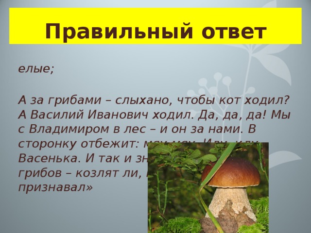 Правильный ответ белые; «А за грибами – слыхано, чтобы кот ходил? А Василий Иванович ходил. Да, да, да! Мы с Владимиром в лес – и он за нами. В сторонку отбежит: мяу-мяу. Иду, иду, Васенька. И так и знай: белый. Других грибов – козлят ли, моховиков – не признавал» 