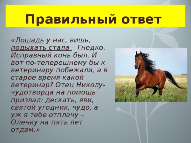 Правильный ответ  « Лошадь у нас, вишь, подыхать стала – Гнедко. Исправный конь был. И вот по-теперешнему бы к ветеринару побежали, а в старое время какой ветеринар? Отец Николу-чудотворца на помощь призвал: дескать, яви, святой угодник, чудо, а уж я тебе отплачу – Оленку на пять лет отдам.» 