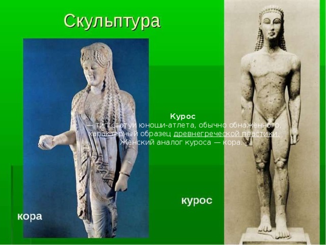 Курос    — тип статуи юноши-атлета, обычно обнажённого, характерный образец  древнегреческой пластики. Женский аналог куроса — кора.  