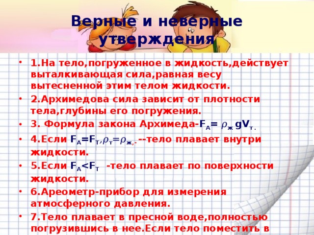Верные и неверные утверждения 1.На тело,погруженное в жидкость,действует выталкивающая сила,равная весу вытесненной этим телом жидкости. 2.Архимедова сила зависит от плотности тела,глубины его погружения. 3. Формула закона Архимеда- F A = 𝜌 ж gV т . 4.Если F A =F T ,𝜌 т =𝜌 ж ,- --тело плавает внутри жидкости. 5.Если F A  T  -тело плавает по поверхности жидкости. 6.Ареометр-прибор для измерения атмосферного давления. 7.Тело плавает в пресной воде,полностью погрузившись в нее.Если тело поместить в спирт,то оно утонет. 8.Глубина,на которую судно погружается в воду,называется водоизмещением судна. 