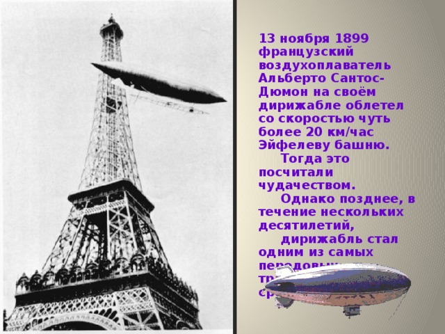 13 ноября 1899 французский воздухоплаватель Альберто Сантос-Дюмон на своём дирижабле облетел со скоростью чуть более 20 км/час Эйфелеву башню.  Тогда это посчитали чудачеством.  Однако позднее, в течение нескольких десятилетий,  дирижабль стал одним из самых передовых транспортных средств. 