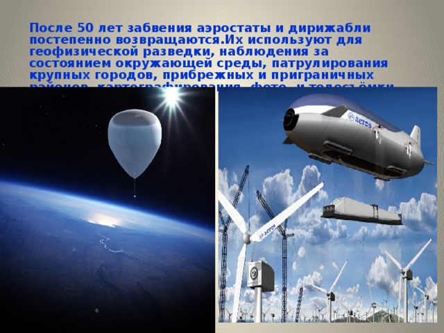 После 50 лет забвения аэростаты и дирижабли постепенно возвращаются.Их используют для геофизической разведки, наблюдения за состоянием окружающей среды, патрулирования крупных городов, прибрежных и приграничных районов, картографирования, фото- и телесъёмки, рекламы и т.д. 