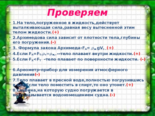 Проверяем 1.На тело,погруженное в жидкость,действует выталкивающая сила,равная весу вытесненной этим телом жидкости. (+) 2.Архимедова сила зависит от плотности тела,глубины его погружения. (-) 3. Формула закона Архимеда-F A = 𝜌 ж gV т . (+) 4.Если F A =F T ,𝜌 т =𝜌 ж,- --тело плавает внутри жидкости. (+) 5.Если F A  T -тело плавает по поверхности жидкости. (-) 6.Ареометр-прибор для измерения атмосферного давления (-) 7.Тело плавает в пресной воде,полностью погрузившись в нее.Если тело поместить в спирт,то оно утонет. (+) 8.Глубина,на которую судно погружается в воду,называется водоизмещением судна. (-) 