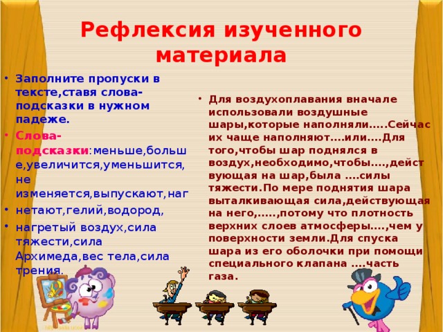 Рефлексия изученного материала Заполните пропуски в тексте,ставя слова-подсказки в нужном падеже. Слова-подсказки :меньше,больше,увеличится,уменьшится,не изменяется,выпускают,наг нетают,гелий,водород, нагретый воздух,сила тяжести,сила Архимеда,вес тела,сила трения . Для воздухоплавания вначале использовали воздушные шары,которые наполняли…..Сейчас их чаще наполняют….или….Для того,чтобы шар поднялся в воздух,необходимо,чтобы….,действующая на шар,была ….силы тяжести.По мере поднятия шара выталкивающая сила,действующая на него,…..,потому что плотность верхних слоев атмосферы….,чем у поверхности земли.Для спуска шара из его оболочки при помощи специального клапана ….часть газа. 