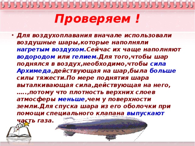 Проверяем ! Для воздухоплавания вначале использовали воздушные шары,которые наполняли нагретым воздухом. Сейчас их чаще наполняют водородом или гелием .Для того,чтобы шар поднялся в воздух,необходимо,чтобы сила Архимеда ,действующая на шар,была больше силы тяжести.По мере поднятия шара выталкивающая сила,действующая на него,…..,потому что плотность верхних слоев атмосферы меньше ,чем у поверхности земли.Для спуска шара из его оболочки при помощи специального клапана выпускают часть газа.  