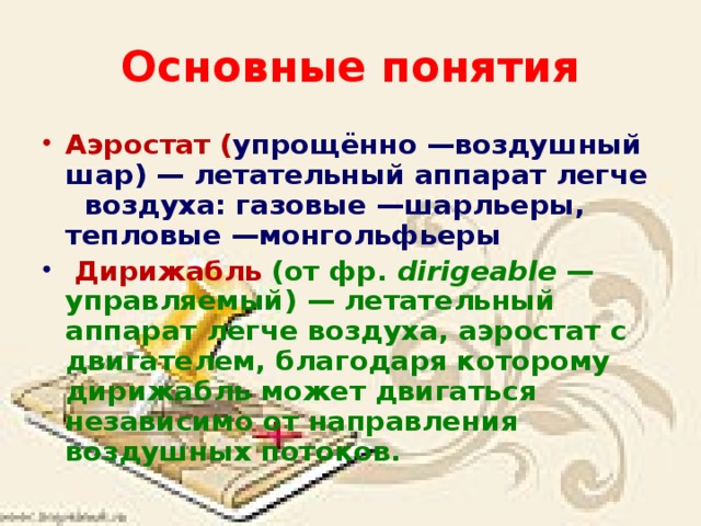 Основные понятия Аэростат ( упрощённо —воздушный шар) — летательный аппарат легче воздуха: газовые —шарльеры, тепловые —монгольфьеры   Дирижабль  (от фр. dirigeable  — управляемый) — летательный аппарат легче воздуха, аэростат с двигателем, благодаря которому дирижабль может двигаться независимо от направления воздушных потоков. 