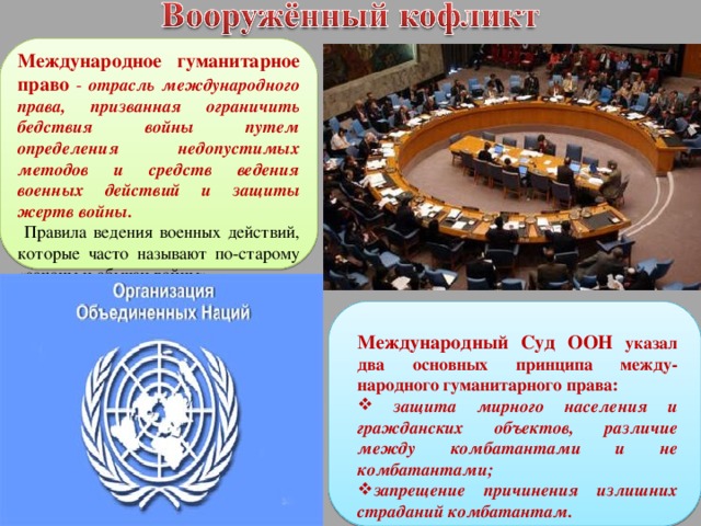 Международное гуманитарное право - отрасль международного права, призванная ограничить бедствия войны путем определения недопустимых методов и средств ведения военных действий и защиты жертв войны.  Правила ведения военных действий, которые часто называют по-старому «законы и обычаи войны». Международный Суд ООН указал два основных принципа между-народного гуманитарного права:  защита мирного населения и гражданских объектов, различие между комбатантами и не комбатантами; запрещение причинения излишних страданий комбатантам.  