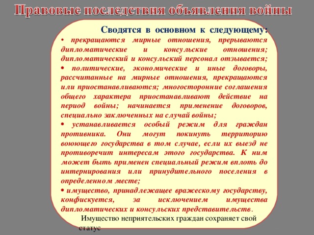  Сводятся в основном к следующему:  • прекращаются мирные отношения, прерываются дипломатические и консульские отношения; дипломатический и консульский персонал отзывается;  • политические, экономические и иные договоры, рассчитанные на мирные отношения, прекращаются или приостанавливаются; многосторонние соглашения общего характера приостанавливают действие на период войны; начинается применение договоров, специально заключенных на случай войны; • устанавливается особый режим для граждан противника. Они могут покинуть территорию воюющего государства в том случае, если их выезд не противоречит интересам этого государства. К ним может быть применен специальный режим вплоть до интернирования или принудительного поселения в определенном месте; • имущество, принадлежащее вражескому государству, конфискуется, за исключением имущества дипломатических и консульских представительств .  Имущество неприятельских граждан сохраняет свой  статус 