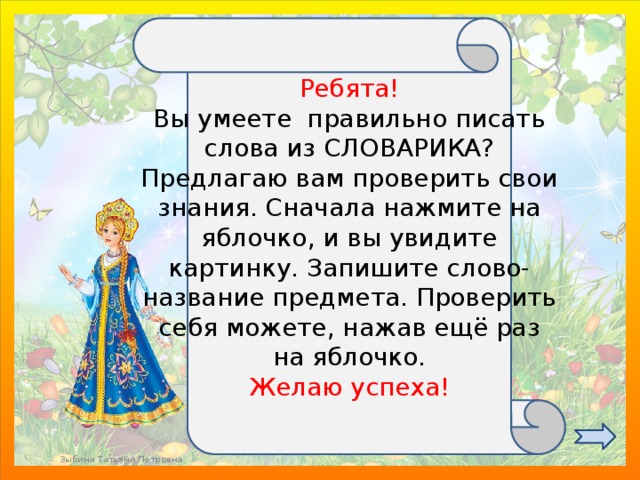 Ребята! Вы умеете правильно писать слова из СЛОВАРИКА? Предлагаю вам проверить свои знания. Сначала нажмите на яблочко, и вы увидите картинку. Запишите слово-название предмета. Проверить себя можете, нажав ещё раз на яблочко. Желаю успеха! Зыбина Татьяна Петровна 
