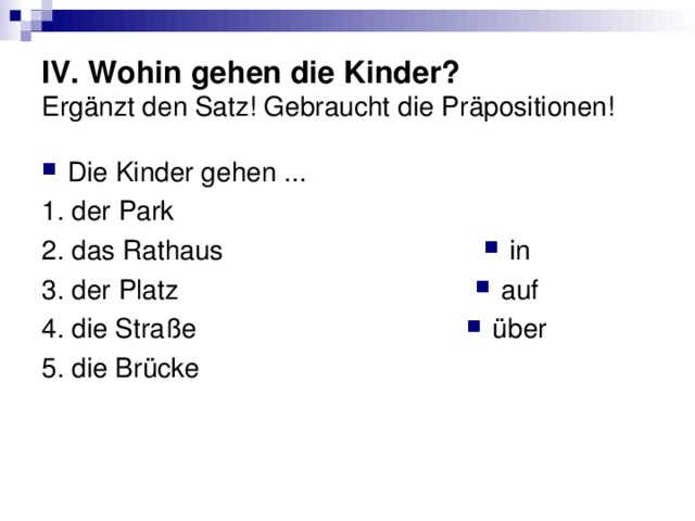 IV. Wohin gehen die Kinder?  Ergänzt den Satz! Gebraucht die Präpositionen! Die Kinder gehen ... 1. der Park 2. das Rathaus 3. der Platz 4. die Straße 5. die Brücke in auf über 