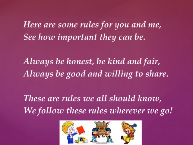 Here are some rules for you and me, See how important they can be.  Always be honest, be kind and fair, Always be good and willing to share.  These are rules we all should know, We follow these rules wherever we go!  