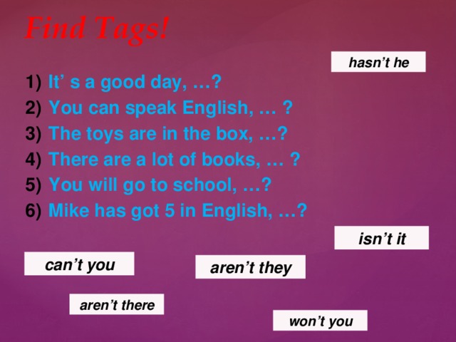 Find Tags! hasn’t he It’ s a good day, …? You can speak English, … ? The toys are in the box, …? There are a lot of books, … ? You will go to school, …? Mike has got 5 in English, …? isn’t it can’t you aren’t they aren’t  there won’t  you 