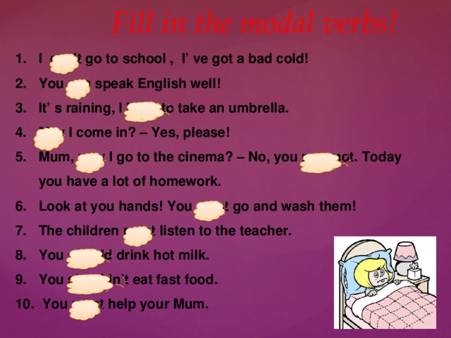 Fill in the modal verbs! I can’t go to school , I’ ve got a bad cold! You can speak English well! It’ s raining, I have to take an umbrella. May I come in? – Yes, please! Mum, may I go to the cinema? – No, you may not. Today you have a lot of homework. Look at you hands! You must go and wash them! The children must listen to the teacher. You should drink hot milk. You shouldn’t eat fast food.  You must help your Mum. 