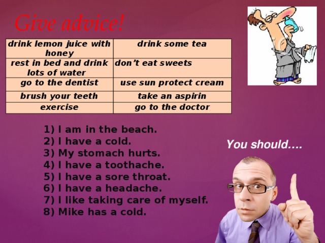 Give advice! drink lemon juice with honey drink some tea rest in bed and drink lots of water go to the dentist don’t eat sweets use sun protect cream brush your teeth take an aspirin exercise go to the doctor 1) I am in the beach. 2) I have a cold. 3) My stomach hurts. 4) I have a toothache. 5) I have a sore throat. 6) I have a headache. 7) I like taking care of myself. 8) Mike has a cold. You should…. 