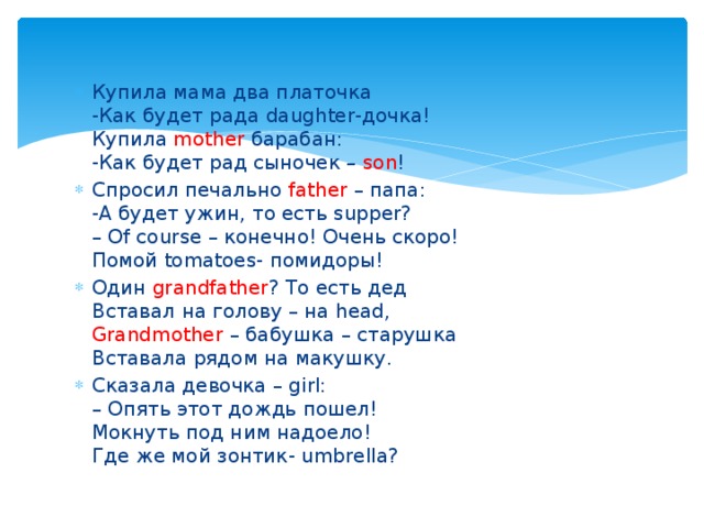 Купила мама два платочка  -Как будет рада daughter-дочка!  Купила mother барабан:  -Как будет рад сыночек – son ! Спросил печально father – папа:  -А будет ужин, то есть supper?  – Of course – конечно! Очень скоро!  Помой tomatoes- помидоры! Один grandfather ? То есть дед  Вставал на голову – на head,  Grandmother – бабушка – старушка  Вставала рядом на макушку. Сказала девочка – girl:  – Опять этот дождь пошел!  Мокнуть под ним надоело!  Где же мой зонтик- umbrella? 