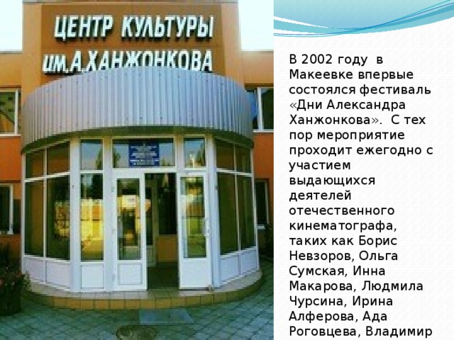 В 2002 году в Макеевке впервые состоялся фестиваль «Дни Александра Ханжонкова». С тех пор мероприятие проходит ежегодно с участием выдающихся деятелей отечественного кинематографа, таких как Борис Невзоров, Ольга Сумская, Инна Макарова, Людмила Чурсина, Ирина Алферова, Ада Роговцева, Владимир Талашко и многие другие. 