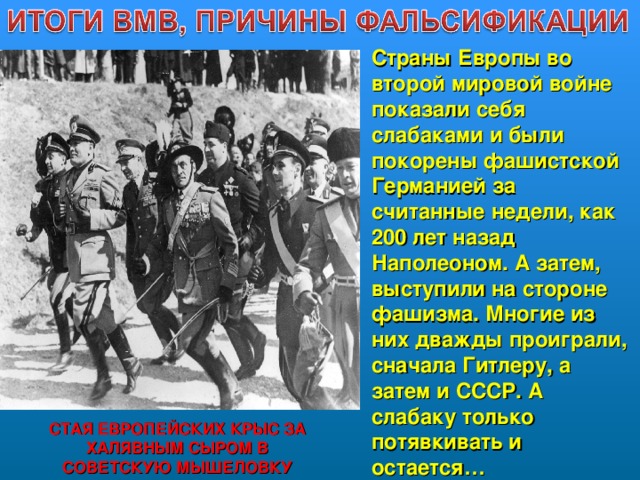 Страны Европы во второй мировой войне показали себя слабаками и были покорены фашистской Германией за считанные недели, как 200 лет назад Наполеоном. А затем, выступили на стороне фашизма. Многие из них дважды проиграли, сначала Гитлеру, а затем и СССР. А слабаку только потявкивать и остается…  СТАЯ ЕВРОПЕЙСКИХ КРЫС ЗА ХАЛЯВНЫМ СЫРОМ В СОВЕТСКУЮ МЫШЕЛОВКУ  