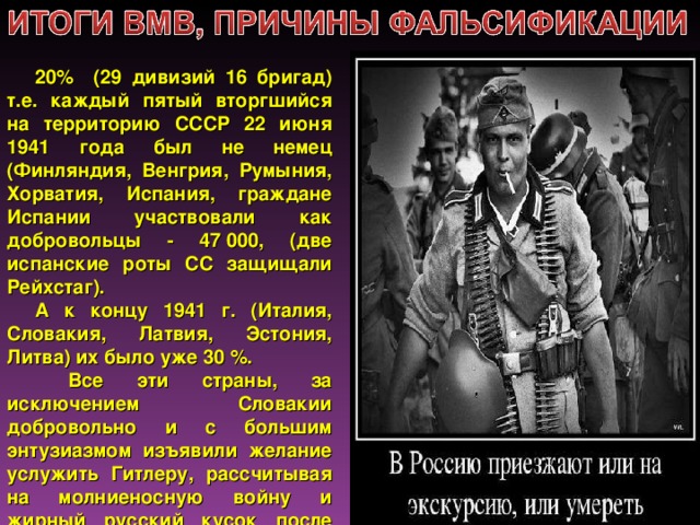 20% (29 дивизий 16 бригад) т.е. каждый пятый вторгшийся на территорию СССР 22 июня 1941 года был не немец (Финляндия, Венгрия, Румыния, Хорватия, Испания, граждане Испании участвовали как добровольцы - 47 000, (две испанские роты СС защищали Рейхстаг). А к концу 1941 г. (Италия, Словакия, Латвия, Эстония, Литва) их было уже 30 %.  Все эти страны, за исключением Словакии добровольно и с большим энтузиазмом изъявили желание услужить Гитлеру, рассчитывая на молниеносную войну и жирный русский кусок после победы.  