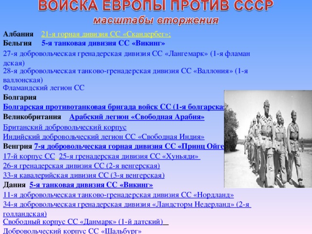 Албания 21-я горная дивизия СС «Скандербег»; Бельгия 5-я танковая дивизия СС «Викинг» 27-я добровольческая гренадерская дивизия СС «Лангемарк» (1-я фламандская) 28-я добровольческая танково-гренадерская дивизия СС «Валлония» (1-я валлонская) Фламандский легион СС Болгария Болгарская противотанковая бригада войск СС (1-я болгарская) Великобритания Арабский легион «Свободная Арабия» Британский добровольческий корпус Индийский добровольческий легион СС «Свободная Индия» Венгрия 7-я добровольческая горная дивизия СС «Принц Ойген» 17-й корпус СС  25-я гренадерская дивизия СС «Хуньяди» 26-я гренадерская дивизия СС (2-я венгерская) 33-я кавалерийская дивизия СС (3-я венгерская) Дания 5-я танковая дивизия СС «Викинг» 11-я добровольческая танково-гренадерская дивизия СС «Нордланд» 34-я добровольческая гренадерская дивизия «Ландсторм Недерланд» (2-я голландская) Свободный корпус СС «Данмарк» (1-й датский)  Добровольческий корпус СС «Шальбург»  