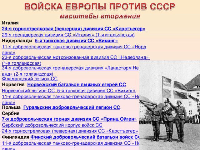 Италия 24-я горнострелковая (пещерная) дивизия СС «Карстъегер» 29-я гренадерская дивизия СС «Италия» (1-я итальянская) Нидерланды 5-я танковая дивизия СС «Викинг» 11-я добровольческая танково-гренадерская дивизия СС «Нордланд» 23-я добровольческая моторизованная дивизия СС «Недерланд» (1-я голландская) 34-я добровольческая гренадерская дивизия «Ландсторм Недерланд» (2-я голландская) Фламандский легион СС Норвегия Норвежский батальон лыжных егерей СС Норвежский легион СС  5-я танковая дивизия СС «Викинг» 11-я добровольческая танково-гренадерская дивизия СС «Нордланд» Польша Гуральский добровольческий легион СС Сербия 7-я добровольческая горная дивизия СС «Принц Ойген» Сербский добровольческий корпус войск СС 24-я горнострелковая (пещерная) дивизия СС «Карстъегер» Финляндия Финский добровольческий батальон войск СС 11-я добровольческая танково-гренадерская дивизия СС «Нордланд» 