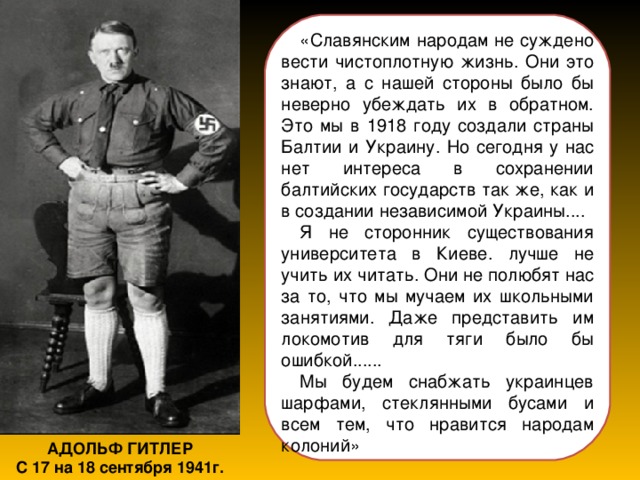 «Славянским народам не суждено вести чистоплотную жизнь. Они это знают, а с нашей стороны было бы неверно убеждать их в обратном. Это мы в 1918 году создали страны Балтии и Украину. Но сегодня у нас нет интереса в сохранении балтийских государств так же, как и в создании независимой Украины.... Я не сторонник существования университета в Киеве. лучше не учить их читать. Они не полюбят нас за то, что мы мучаем их школьными занятиями. Даже представить им локомотив для тяги было бы ошибкой...... Мы будем снабжать украинцев шарфами, стеклянными бусами и всем тем, что нравится народам колоний» АДОЛЬФ ГИТЛЕР С 17 на 18 сентября 1941г. 