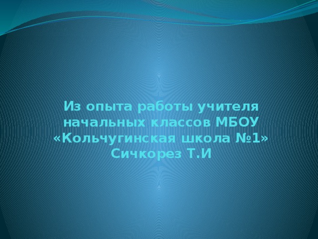 Из опыта работы учителя начальных классов МБОУ «Кольчугинская школа №1»  Сичкорез Т.И 