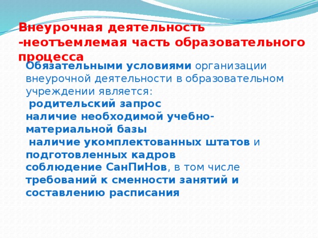 Внеурочная деятельность -неотъемлемая часть образовательного процесса Обязательными условиями организации внеурочной деятельности в образовательном учреждении является:  родительский запрос наличие необходимой  учебно-материальной базы  наличие укомплектованных штатов и подготовленных кадров соблюдение СанПиНов , в том числе требований к сменности занятий и составлению расписания 