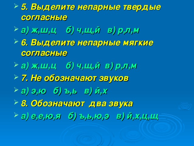 5. Выделите непарные твердые согласные а) ж,ш,ц б) ч,щ,й в) р,л,м 6. Выделите непарные мягкие согласные а) ж,ш,ц б) ч,щ,й в) р,л,м 7. Не обозначают звуков а) э,ю б) ъ,ь в) й,х 8. Обозначают два звука а) е,е,ю,я б) ъ,ь,ю,э в) й,х,ц,щ    