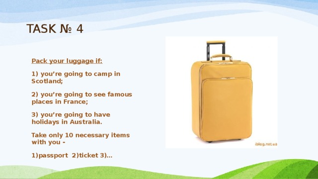 TASK № 4 Pack your luggage if: 1) you’re going to camp in Scotland; 2) you’re going to see famous places in France; 3) you’re going to have holidays in Australia. Take only 10 necessary items with you -   1)passport  2)ticket 3)… 