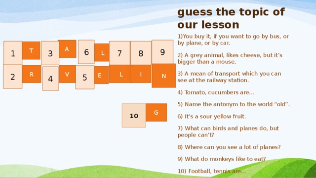 guess the topic of our lesson 1)You buy it, if you want to go by bus, or by plane, or by car. 2) A grey animal, likes cheese, but it’s bigger than a mouse. 3) A mean of transport which you can see at the railway station. 4) Tomato, cucumbers are… 5) Name the antonym to the world “old”. 6) It’s a sour yellow fruit. 7) What can birds and planes do, but people can’t? 8) Where can you see a lot of planes? 9) What do monkeys like to eat? 10) Football, tennis are… 9 A 6 1 8 7 3 T L N 2 I L V R 5 E 4 G 10 