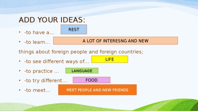 ADD YOUR IDEAS: REST -to have a… -to learn… things about foreign people and foreign countries; -to see different ways of… -to practice …  -to try different… -to meet... A LOT OF INTERESNG AND NEW LIFE LANGUAGE FOOD MEET PEOPLE AND NEW FRIENDS 