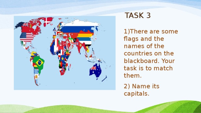 TASK 3 1)There are some flags and the names of the countries on the blackboard. Your task is to match them. 2) Name its capitals. 