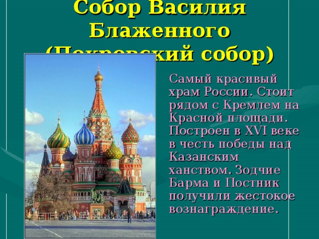 Собор Василия Блаженного  (Покровский собор)  Самый красивый храм России. Стоит рядом с Кремлем на Красной площади. Построен в XVI веке в честь победы над Казанским ханством. Зодчие Барма и Постник получили жестокое вознаграждение. 