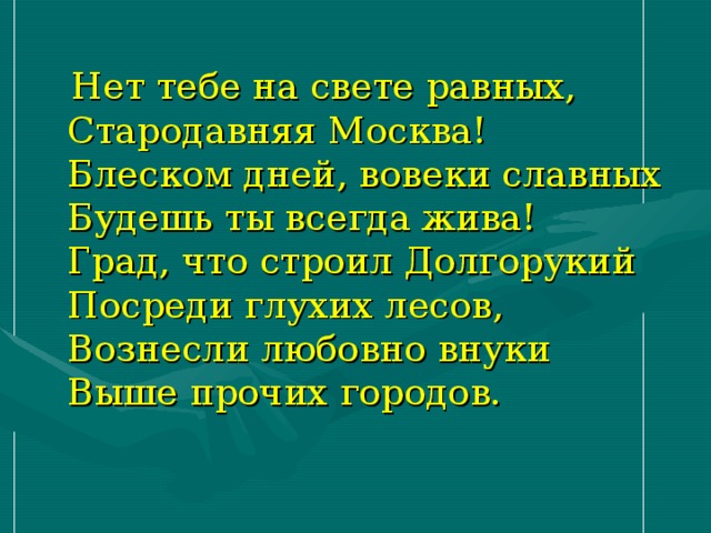  Нет тебе на свете равных,  Стародавняя Москва!  Блеском дней, вовеки славных  Будешь ты всегда жива!  Град, что строил Долгорукий  Посреди глухих лесов,  Вознесли любовно внуки  Выше прочих городов. 