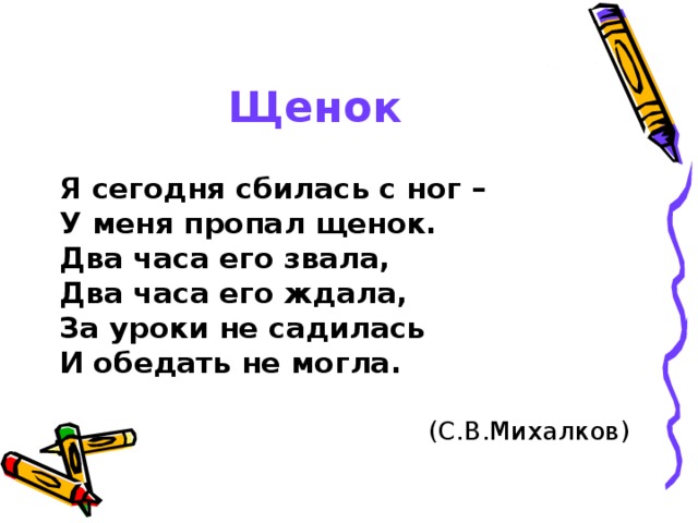 Щенок  Я сегодня сбилась с ног – У меня пропал щенок. Два часа его звала, Два часа его ждала, За уроки не садилась И обедать не могла.  (С.В.Михалков) 