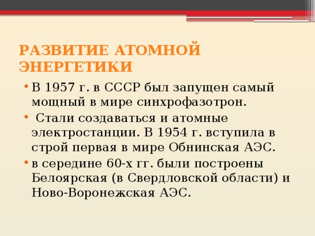 РАЗВИТИЕ АТОМНОЙ ЭНЕРГЕТИКИ В 1957 г. в СССР был запущен самый мощный в мире синхрофазотрон.  Стали создаваться и атомные электростанции. В 1954 г. вступила в строй первая в мире Обнинская АЭС. в середине 60-х гг. были построены Белоярская (в Свердловской области) и Ново-Воронежская АЭС. 